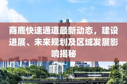 商鹿快速通道最新动态，建设进展、未来规划及区域发展影响揭秘