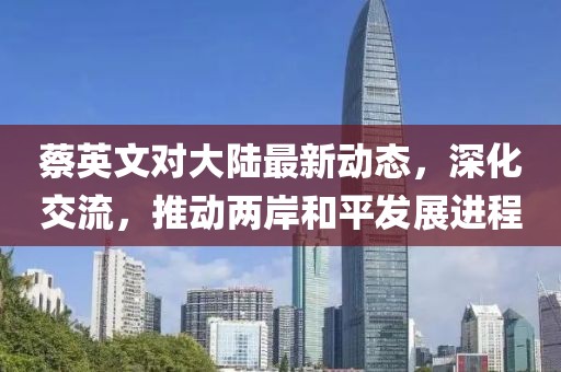 蔡英文对大陆最新动态，深化交流，推动两岸和平发展进程