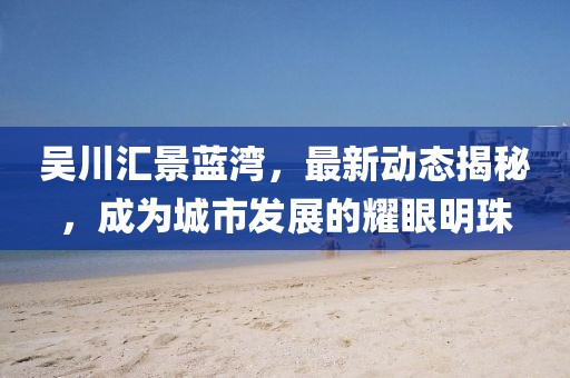 吴川汇景蓝湾，最新动态揭秘，成为城市发展的耀眼明珠