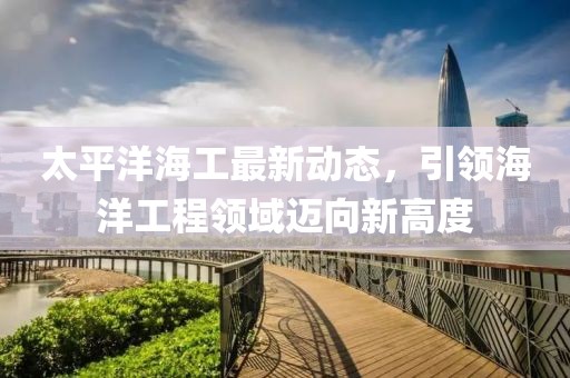 太平洋海工最新动态，引领海洋工程领域迈向新高度