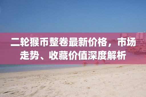 二轮猴币整卷最新价格，市场走势、收藏价值深度解析