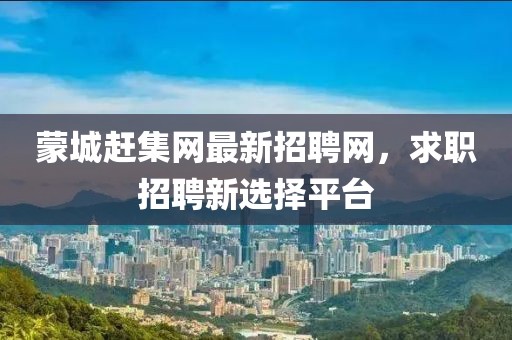 蒙城赶集网最新招聘网，求职招聘新选择平台