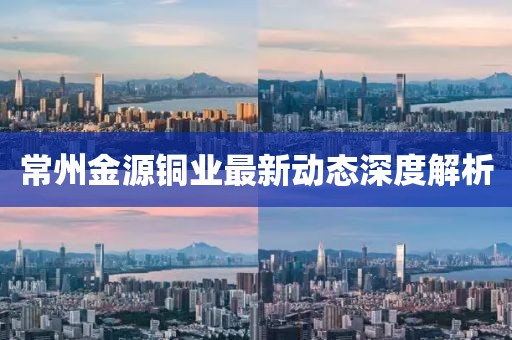 常州金源铜业最新动态深度解析