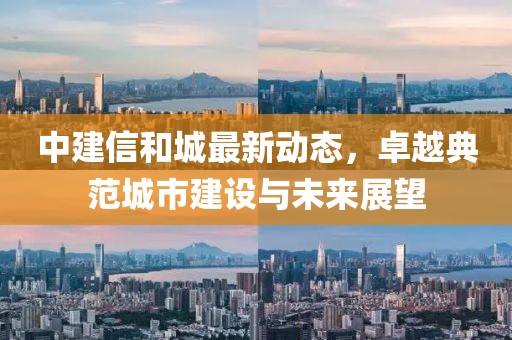 中建信和城最新动态，卓越典范城市建设与未来展望