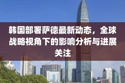韩国部署萨德最新动态，全球战略视角下的影响分析与进展关注