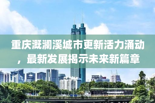 重庆溉澜溪城市更新活力涌动，最新发展揭示未来新篇章
