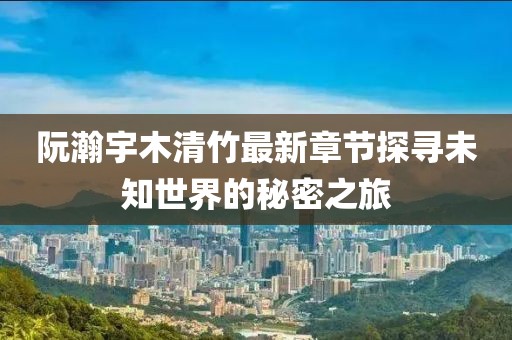阮瀚宇木清竹最新章节探寻未知世界的秘密之旅
