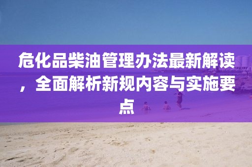危化品柴油管理办法最新解读，全面解析新规内容与实施要点