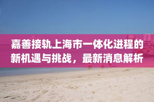 嘉善接轨上海市一体化进程的新机遇与挑战，最新消息解析