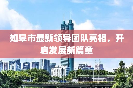 如皋市最新领导团队亮相，开启发展新篇章