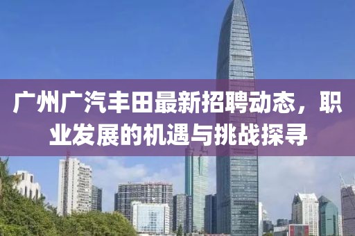 广州广汽丰田最新招聘动态，职业发展的机遇与挑战探寻