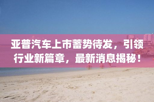 亚普汽车上市蓄势待发，引领行业新篇章，最新消息揭秘！
