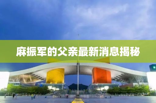 麻振军的父亲最新消息揭秘