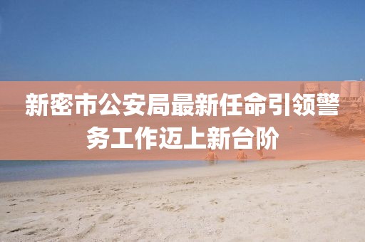 新密市公安局最新任命引领警务工作迈上新台阶