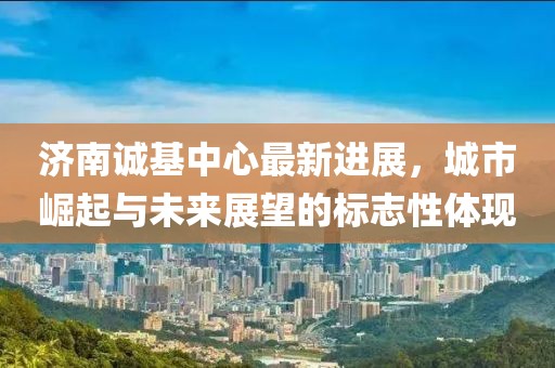 济南诚基中心最新进展，城市崛起与未来展望的标志性体现