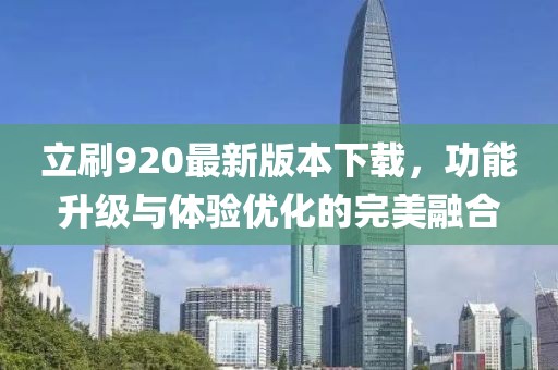 立刷920最新版本下载，功能升级与体验优化的完美融合