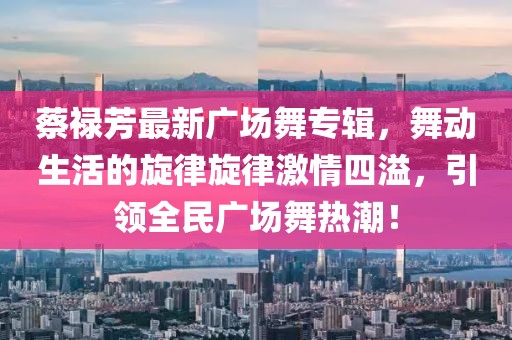 蔡禄芳最新广场舞专辑，舞动生活的旋律旋律激情四溢，引领全民广场舞热潮！