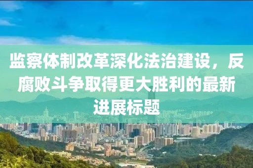 监察体制改革深化法治建设，反腐败斗争取得更大胜利的最新进展标题