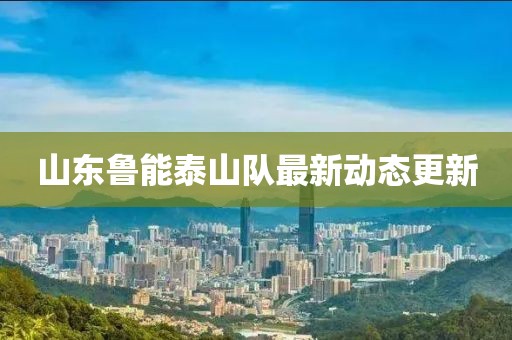 山东鲁能泰山队最新动态更新