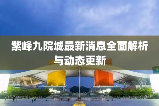 紫峰九院城最新消息全面解析与动态更新