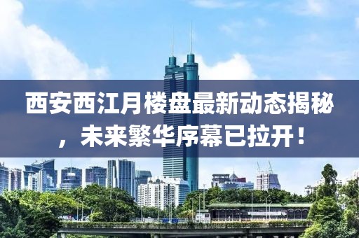 西安西江月楼盘最新动态揭秘，未来繁华序幕已拉开！