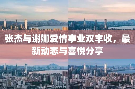 张杰与谢娜爱情事业双丰收，最新动态与喜悦分享