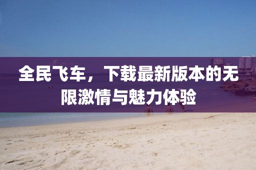 全民飞车，下载最新版本的无限激情与魅力体验