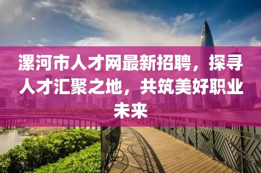 漯河市人才网最新招聘，探寻人才汇聚之地，共筑美好职业未来