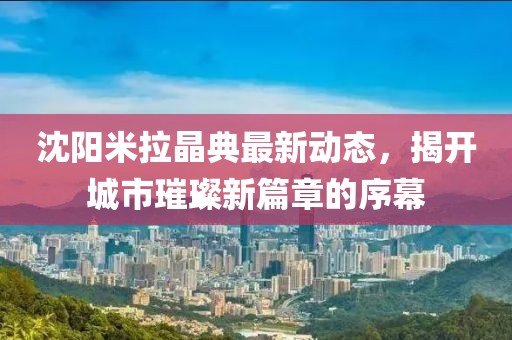沈阳米拉晶典最新动态，揭开城市璀璨新篇章的序幕