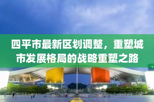 四平市最新区划调整，重塑城市发展格局的战略重塑之路