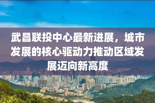 武昌联投中心最新进展，城市发展的核心驱动力推动区域发展迈向新高度