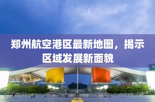 郑州航空港区最新地图，揭示区域发展新面貌