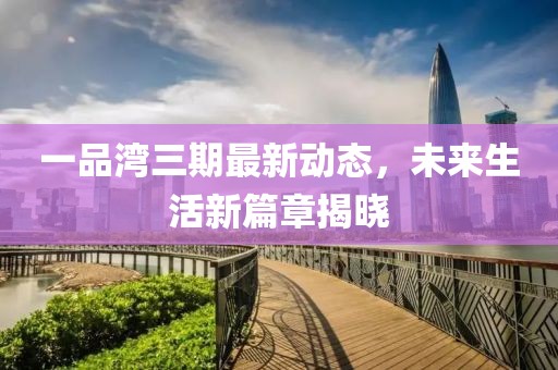 一品湾三期最新动态，未来生活新篇章揭晓