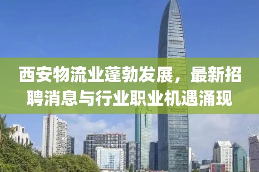 西安物流业蓬勃发展，最新招聘消息与行业职业机遇涌现