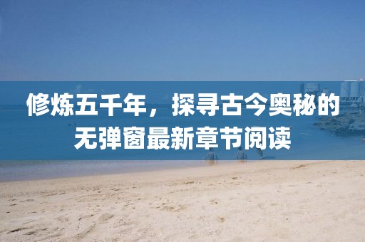 修炼五千年，探寻古今奥秘的无弹窗最新章节阅读