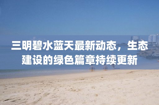 三明碧水蓝天最新动态，生态建设的绿色篇章持续更新