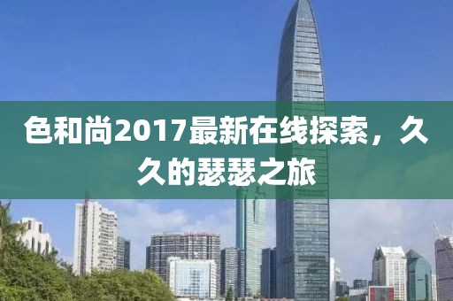 色和尚2017最新在线探索，久久的瑟瑟之旅