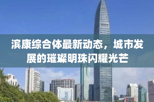 滨康综合体最新动态，城市发展的璀璨明珠闪耀光芒
