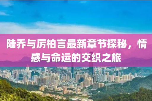 陆乔与厉柏言最新章节探秘，情感与命运的交织之旅