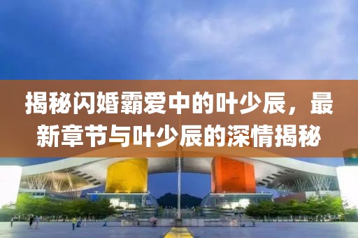 揭秘闪婚霸爱中的叶少辰，最新章节与叶少辰的深情揭秘