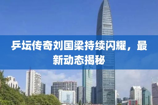 乒坛传奇刘国梁持续闪耀，最新动态揭秘
