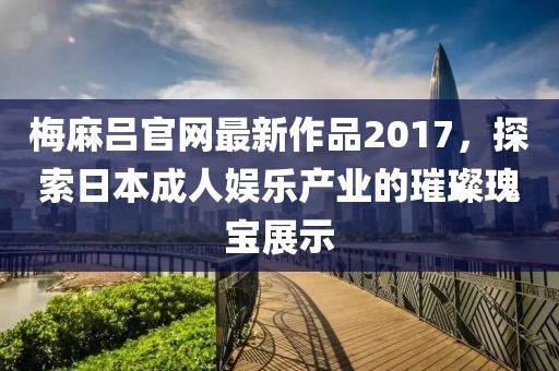 梅麻吕官网最新作品2017，探索日本成人娱乐产业的璀璨瑰宝展示
