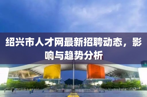 绍兴市人才网最新招聘动态，影响与趋势分析
