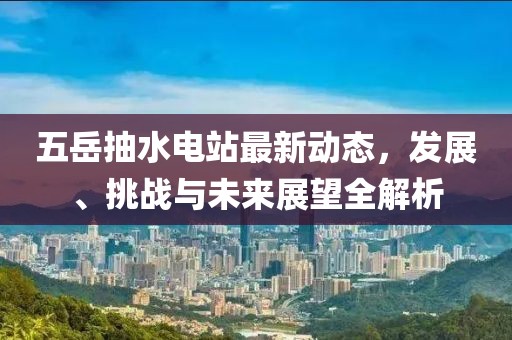 五岳抽水电站最新动态，发展、挑战与未来展望全解析