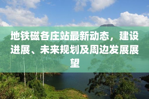 地铁磁各庄站最新动态，建设进展、未来规划及周边发展展望
