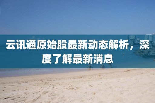 云讯通原始股最新动态解析，深度了解最新消息