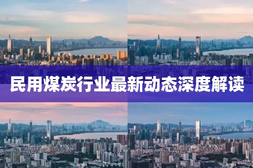 民用煤炭行业最新动态深度解读