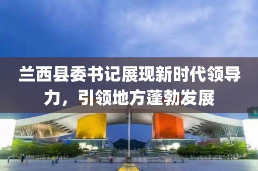 兰西县委书记展现新时代领导力，引领地方蓬勃发展