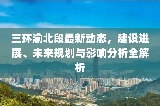 三环渝北段最新动态，建设进展、未来规划与影响分析全解析