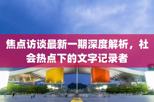 焦点访谈最新一期深度解析，社会热点下的文字记录者